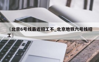 〖北京6号线最近招工不_北京地铁六号线招工〗